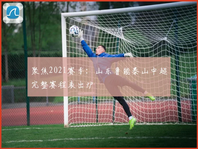 聚焦2021赛季:山东鲁能泰山中超完整赛程表出炉