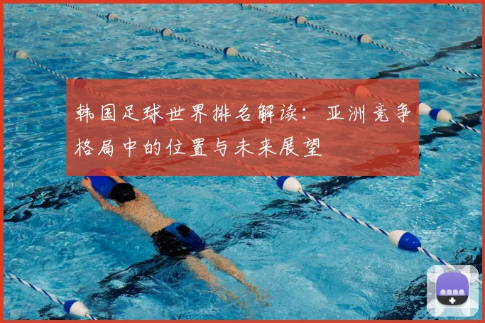 韩国足球世界排名解读:亚洲竞争格局中的位置与未来展望