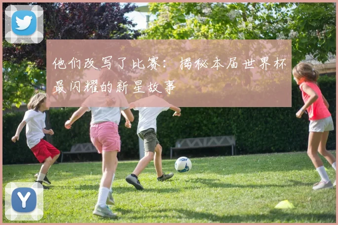 他们改写了比赛：揭秘本届世界杯最闪耀的新星故事