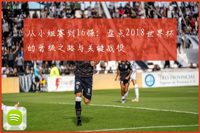 从小组赛到16强：盘点2018世界杯的晋级之路与关键战役