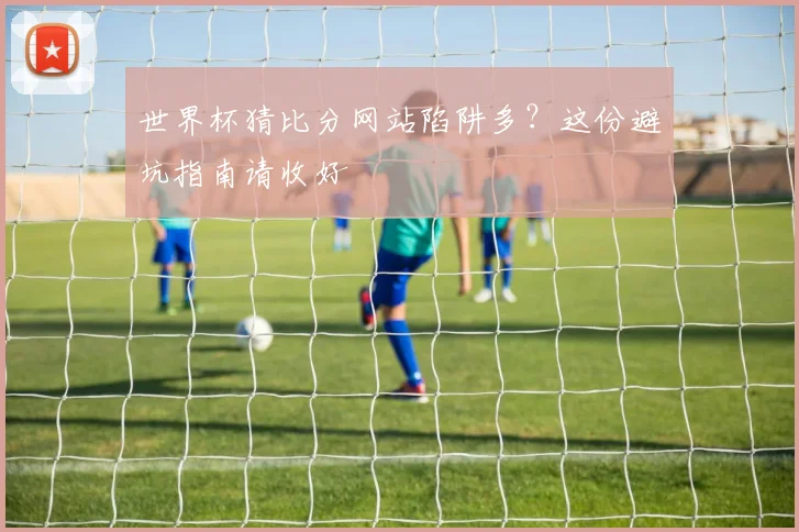 世界杯猜比分网站陷阱多？这份避坑指南请收好