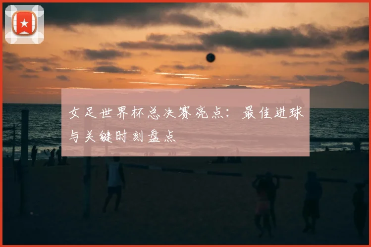 女足世界杯总决赛亮点：最佳进球与关键时刻盘点