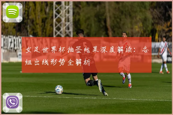 女足世界杯抽签结果深度解读：各组出线形势全解析