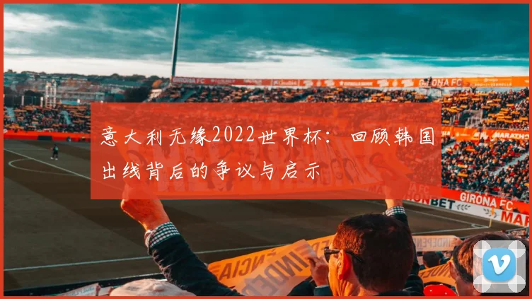 意大利无缘2022世界杯:回顾韩国出线背后的争议与启示
