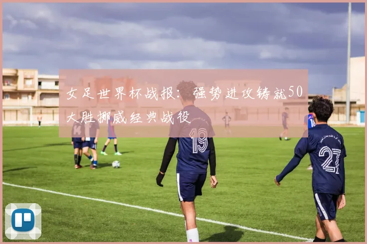 女足世界杯战报：强势进攻铸就50大胜挪威经典战役