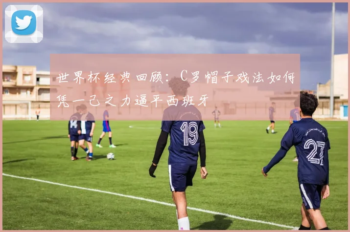世界杯经典回顾：C罗帽子戏法如何凭一己之力逼平西班牙
