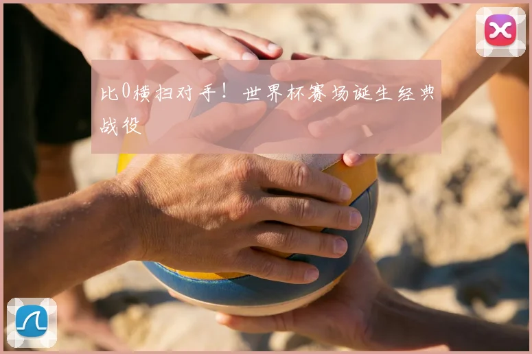比0横扫对手！世界杯赛场诞生经典战役