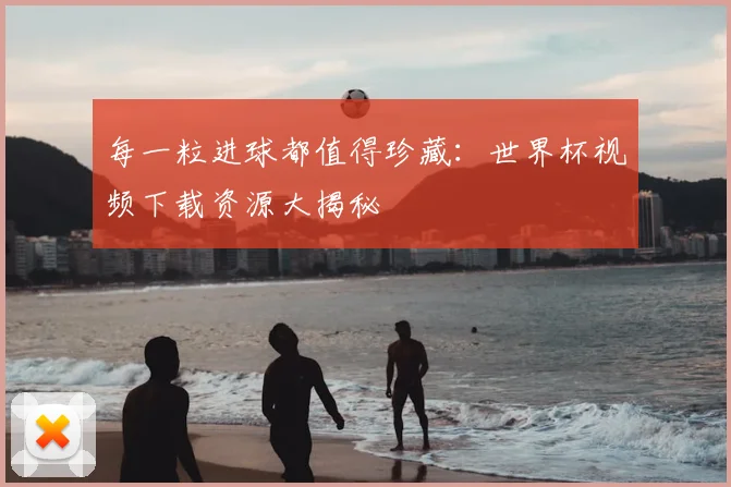每一粒进球都值得珍藏：世界杯视频下载资源大揭秘