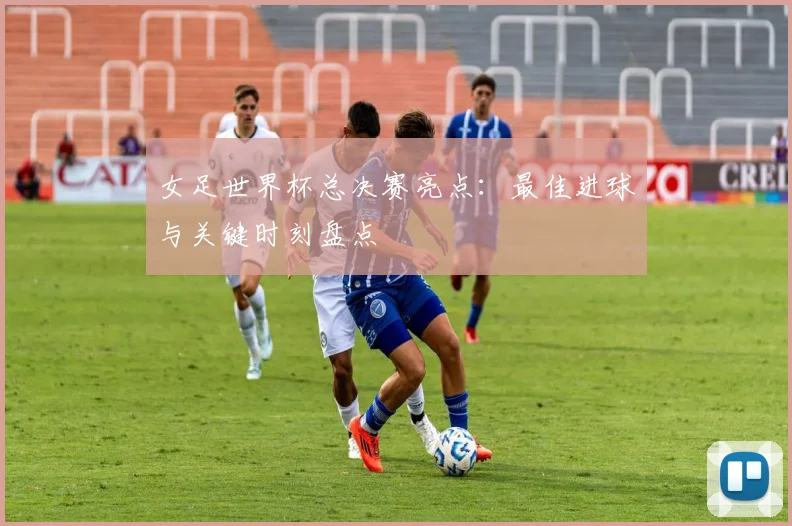 女足世界杯总决赛亮点：最佳进球与关键时刻盘点
