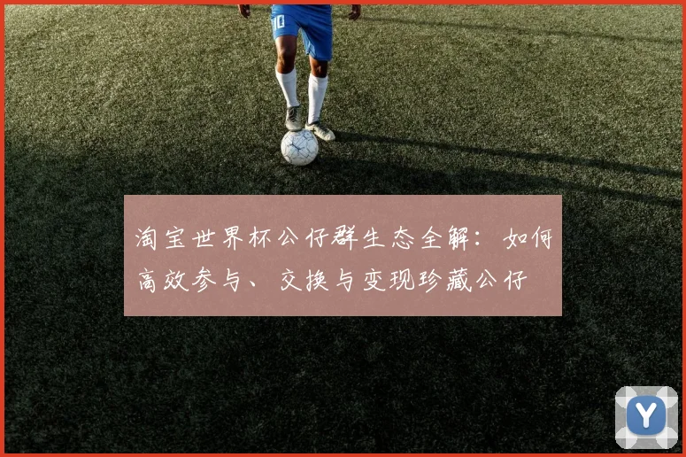 淘宝世界杯公仔群生态全解:如何高效参与、交换与变现珍藏公仔