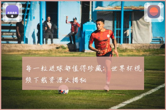 每一粒进球都值得珍藏：世界杯视频下载资源大揭秘