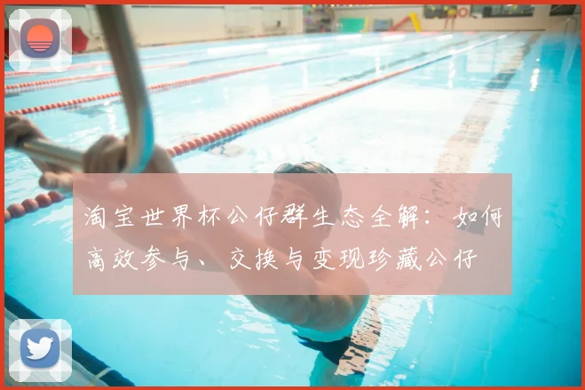 淘宝世界杯公仔群生态全解:如何高效参与、交换与变现珍藏公仔