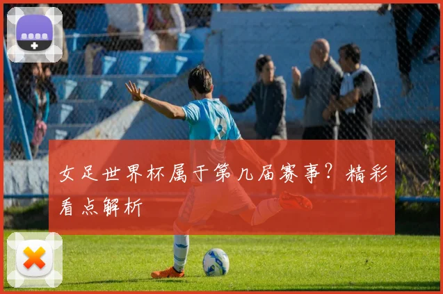 女足世界杯属于第几届赛事？精彩看点解析