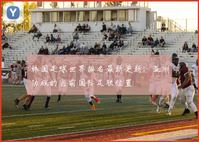 韩国足球世界排名最新更新：亚洲劲旅的当前国际足联位置