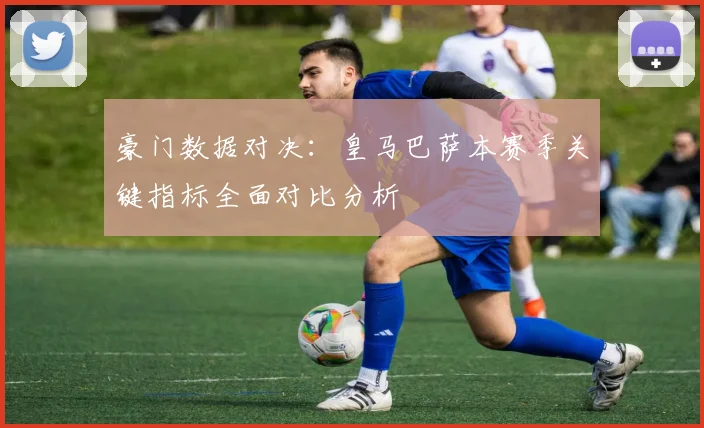 豪门数据对决：皇马巴萨本赛季关键指标全面对比分析
