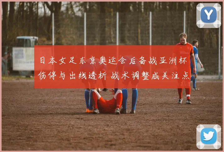 日本女足东京奥运会后备战亚洲杯伤停与出线透析 战术调整成关注点