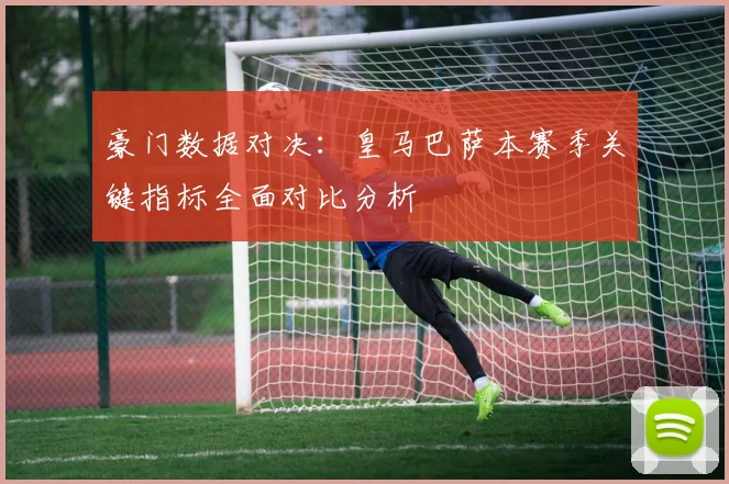 豪门数据对决：皇马巴萨本赛季关键指标全面对比分析