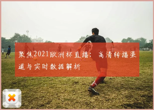 聚焦2021欧洲杯直播：高清转播渠道与实时数据解析